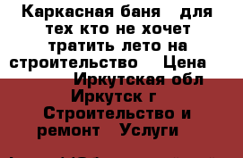 Каркасная баня - для тех,кто не хочет тратить лето на строительство! › Цена ­ 172 000 - Иркутская обл., Иркутск г. Строительство и ремонт » Услуги   